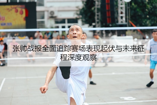 张帅战报全面追踪赛场表现起伏与未来征程深度观察