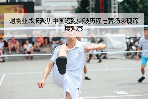 谢震业战报聚焦中国短跑突破历程与赛场表现深度观察